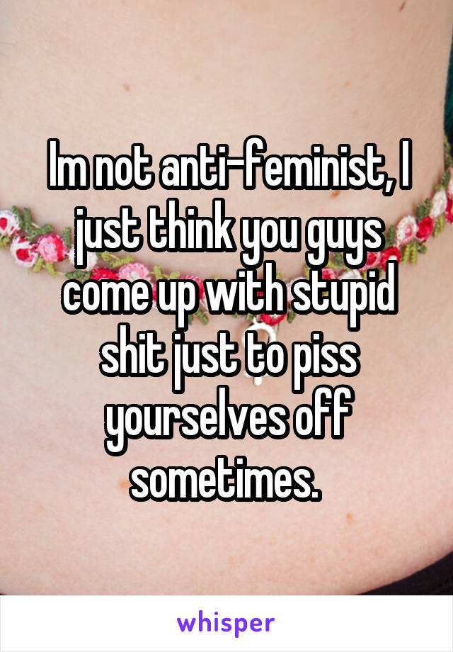 Im not anti-feminist, I just think you guys come up with stupid shit just to piss yourselves off sometimes. 