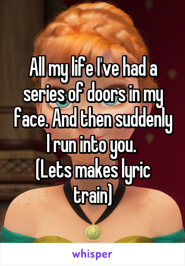 All my life I've had a series of doors in my face. And then suddenly I run into you. 
(Lets makes lyric train)