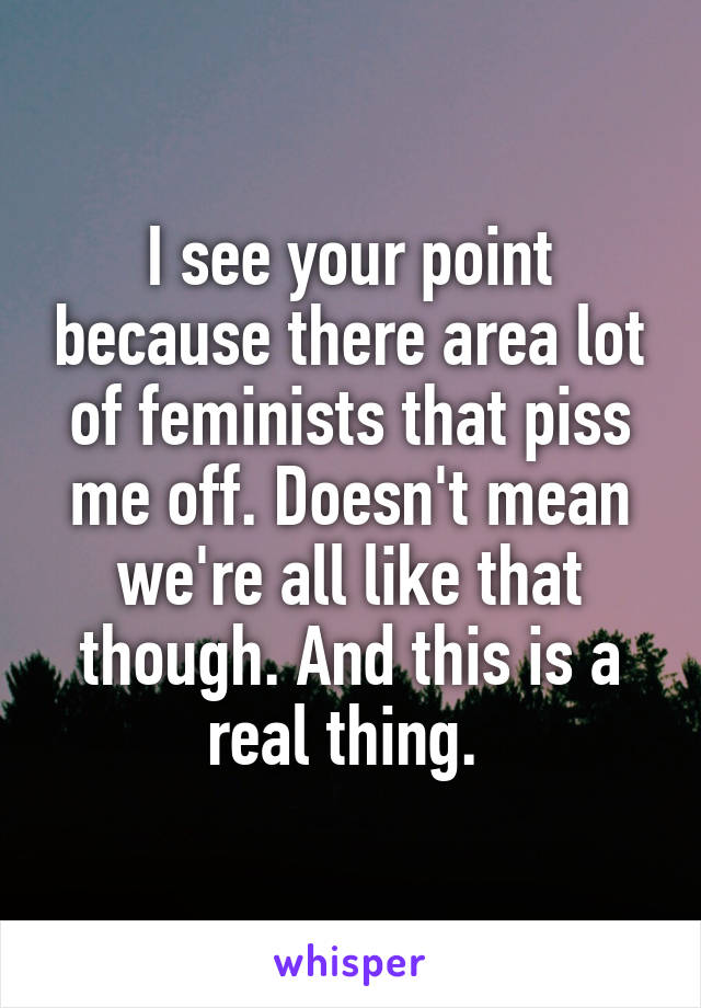 I see your point because there area lot of feminists that piss me off. Doesn't mean we're all like that though. And this is a real thing. 