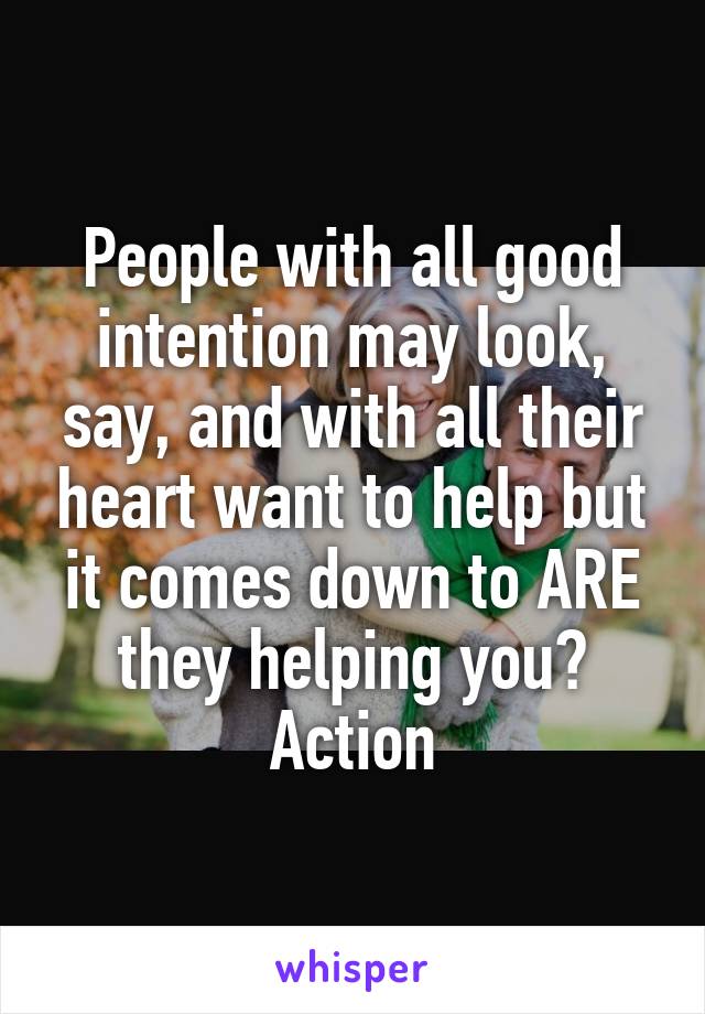 People with all good intention may look, say, and with all their heart want to help but it comes down to ARE they helping you?
Action