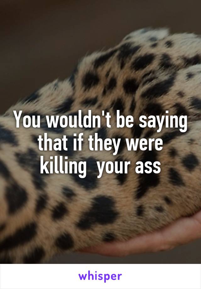 You wouldn't be saying that if they were killing  your ass
