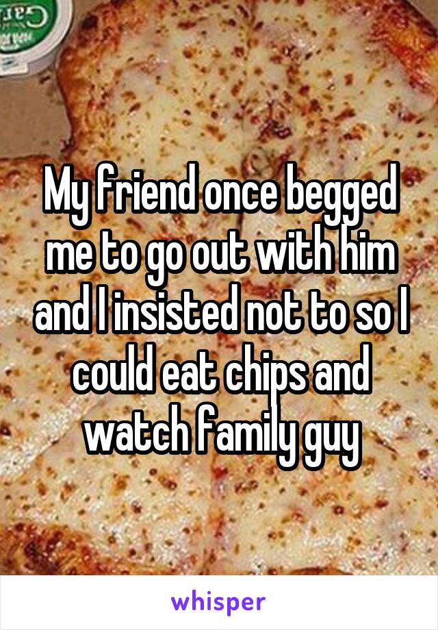 My friend once begged me to go out with him and I insisted not to so I could eat chips and watch family guy