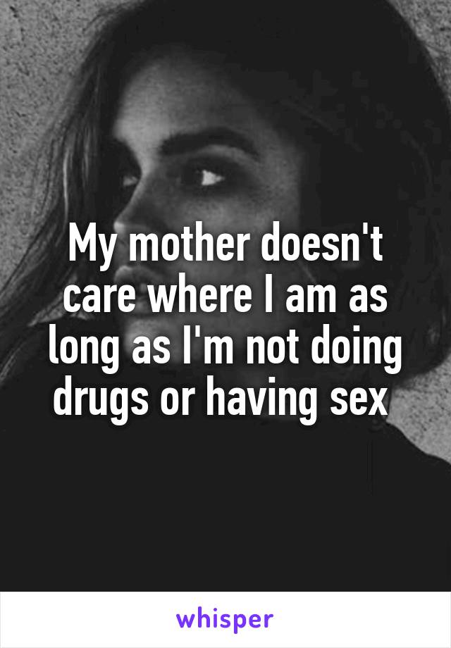 My mother doesn't care where I am as long as I'm not doing drugs or having sex 