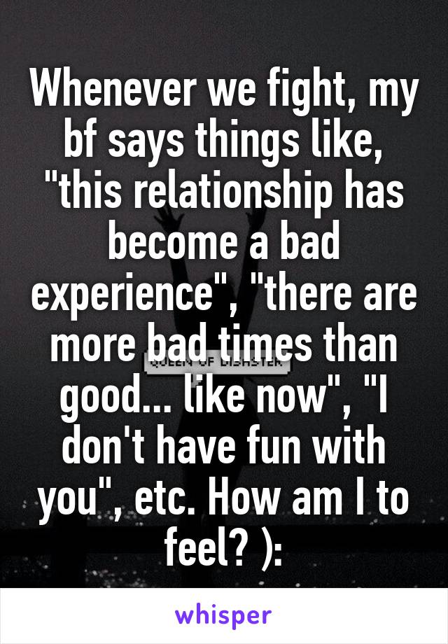 Whenever we fight, my bf says things like, "this relationship has become a bad experience", "there are more bad times than good... like now", "I don't have fun with you", etc. How am I to feel? ):