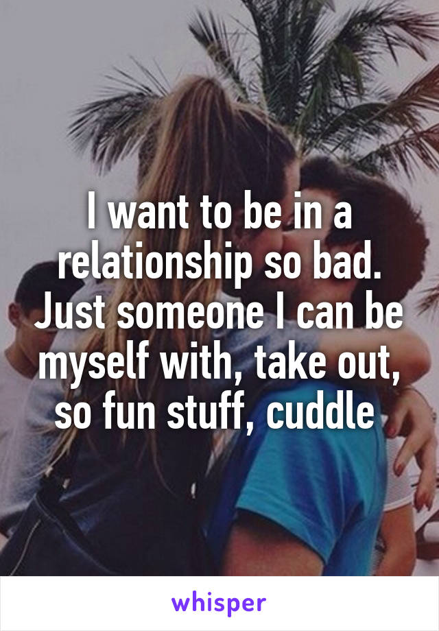 I want to be in a relationship so bad. Just someone I can be myself with, take out, so fun stuff, cuddle 