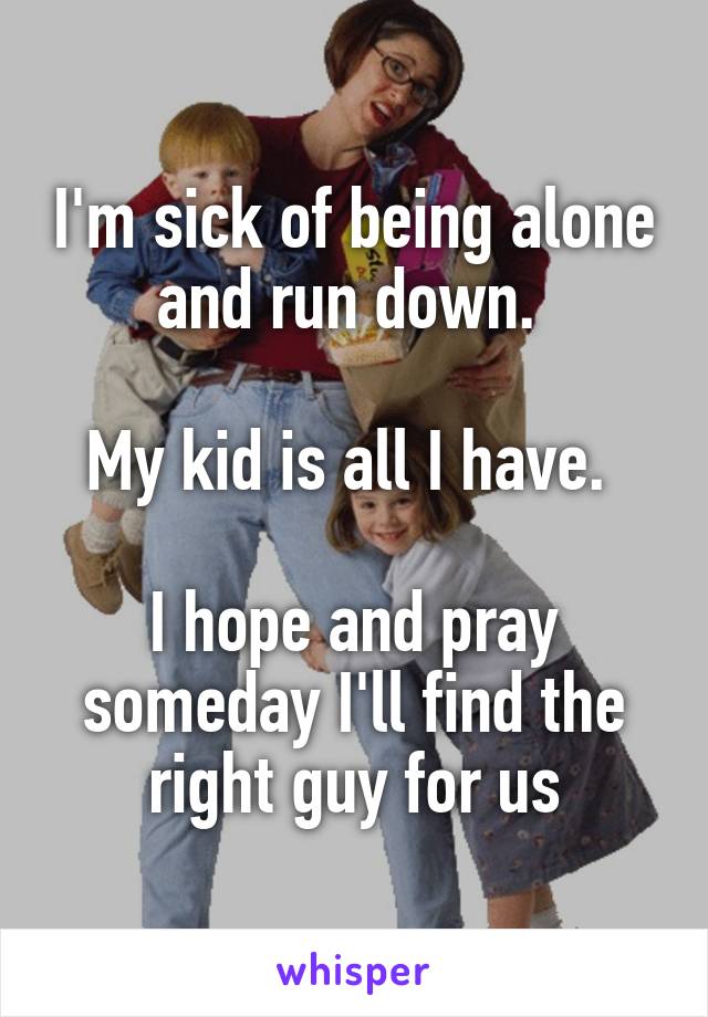 I'm sick of being alone and run down. 

My kid is all I have. 

I hope and pray someday I'll find the right guy for us