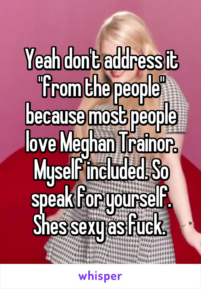 Yeah don't address it "from the people" because most people love Meghan Trainor. Myself included. So speak for yourself. Shes sexy as fuck. 