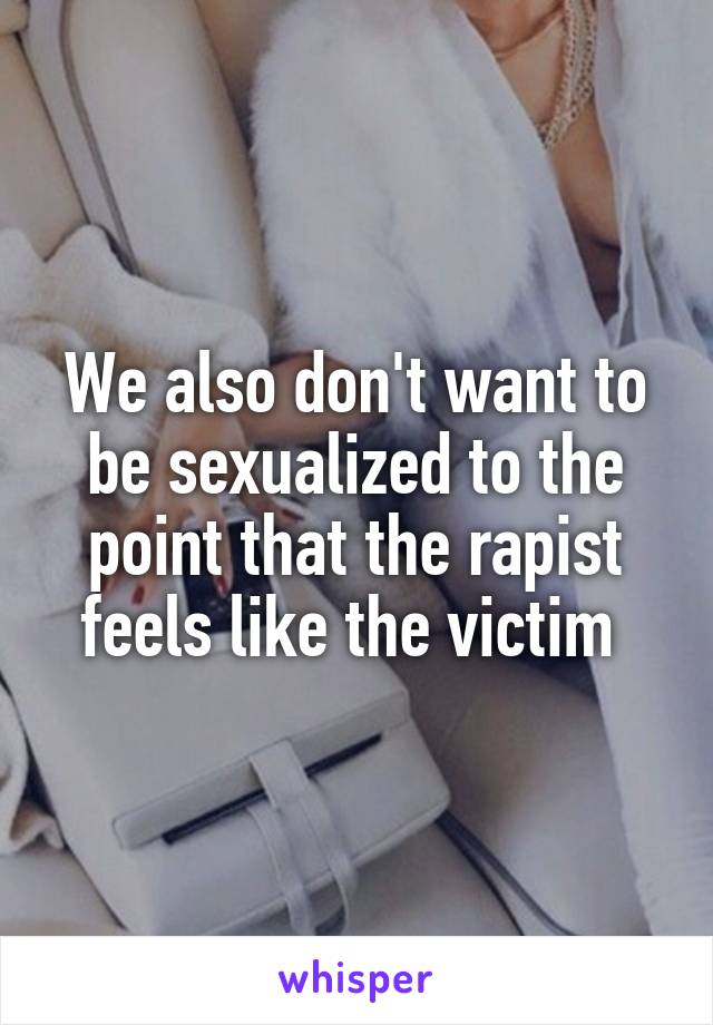 We also don't want to be sexualized to the point that the rapist feels like the victim 