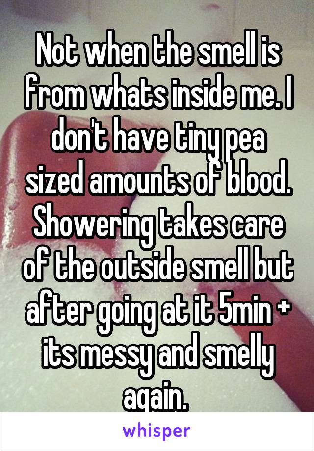 Not when the smell is from whats inside me. I don't have tiny pea sized amounts of blood. Showering takes care of the outside smell but after going at it 5min + its messy and smelly again. 