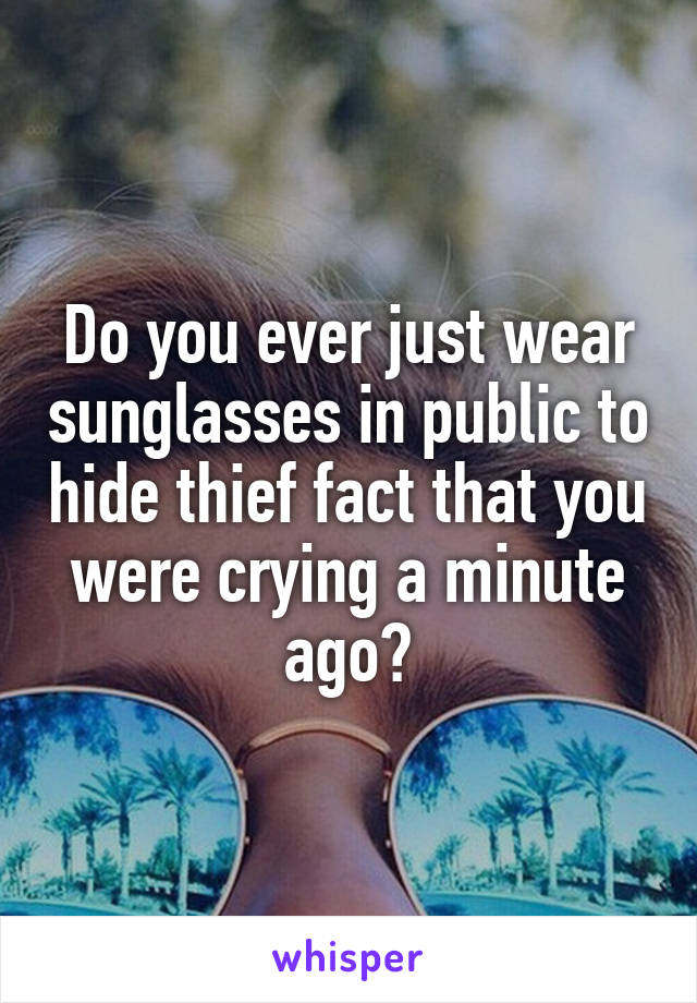 Do you ever just wear sunglasses in public to hide thief fact that you were crying a minute ago?