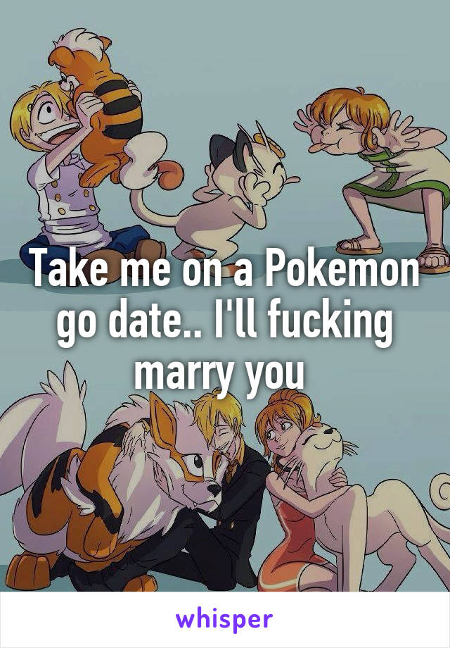 Take me on a Pokemon go date.. I'll fucking marry you 