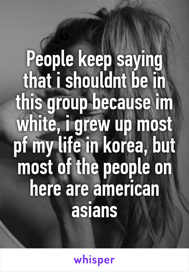 People keep saying that i shouldnt be in this group because im white, i grew up most pf my life in korea, but most of the people on here are american asians