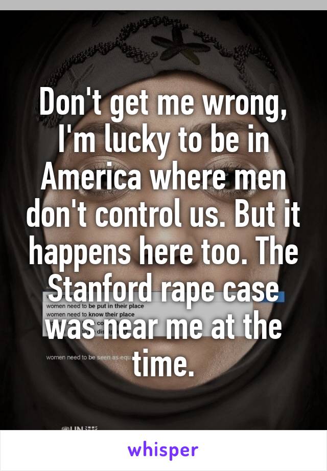 Don't get me wrong, I'm lucky to be in America where men don't control us. But it happens here too. The Stanford rape case was near me at the time.