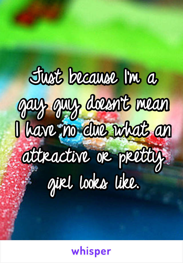 Just because I'm a gay guy doesn't mean I have no clue what an attractive or pretty girl looks like.