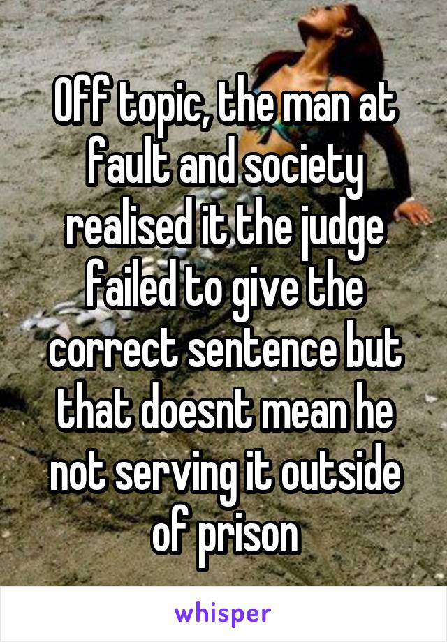 Off topic, the man at fault and society realised it the judge failed to give the correct sentence but that doesnt mean he not serving it outside of prison