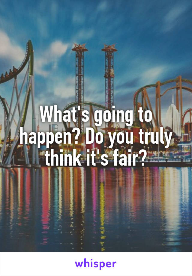 What's going to happen? Do you truly think it's fair?