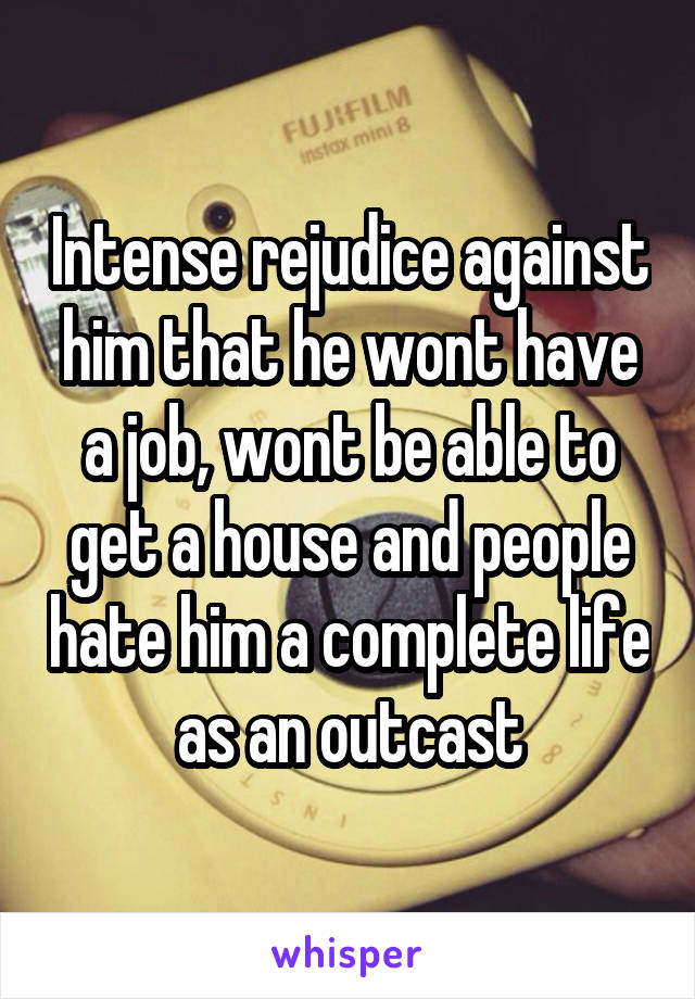 Intense rejudice against him that he wont have a job, wont be able to get a house and people hate him a complete life as an outcast