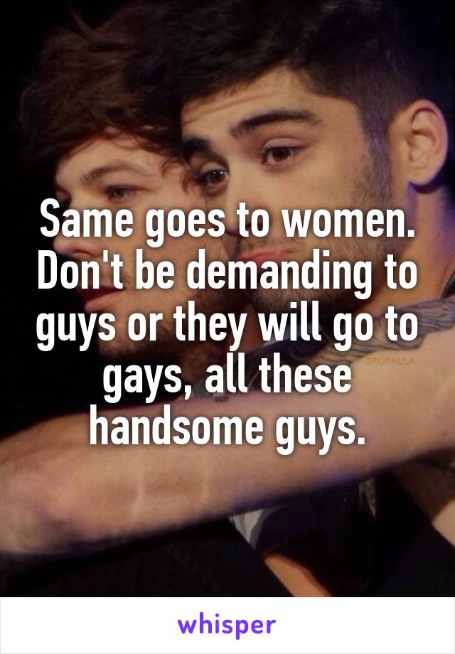 Same goes to women. Don't be demanding to guys or they will go to gays, all these handsome guys.