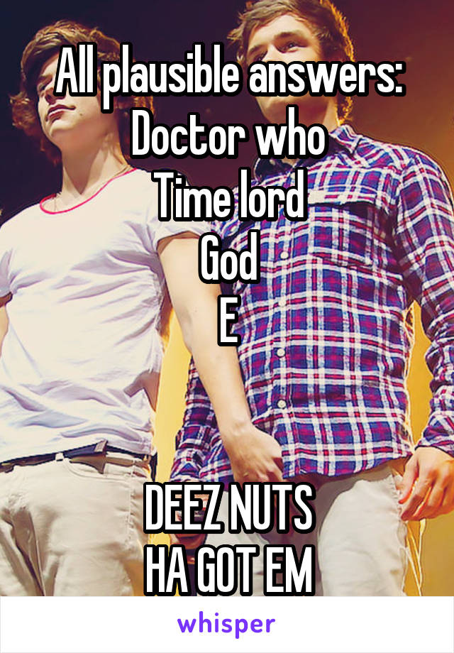 All plausible answers:
Doctor who
Time lord
God
E


DEEZ NUTS
HA GOT EM