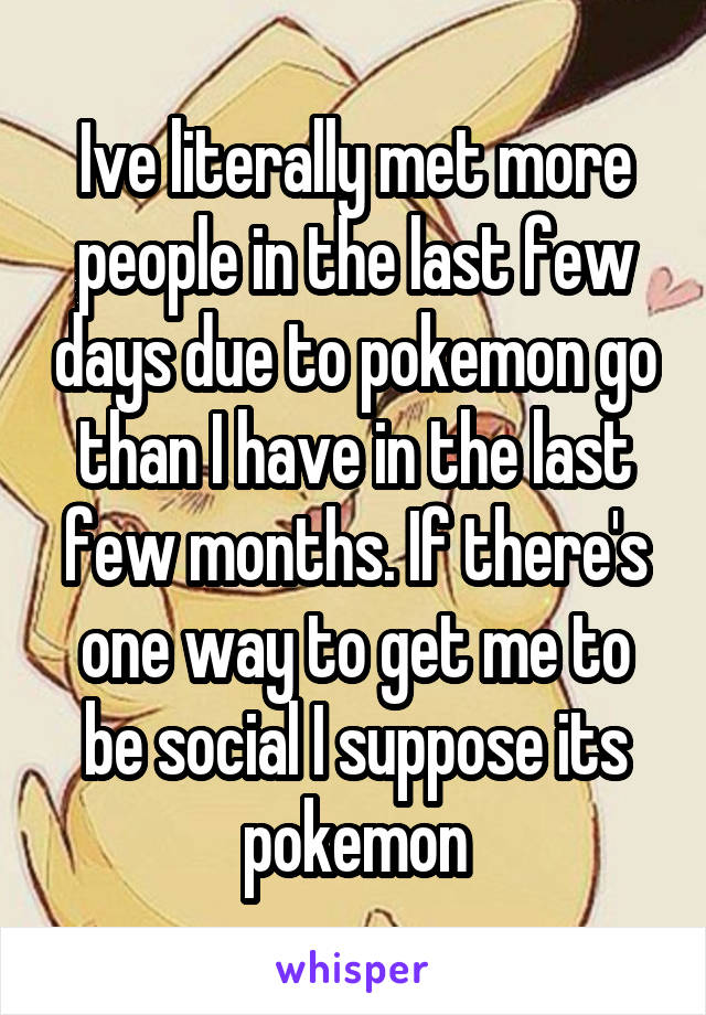 Ive literally met more people in the last few days due to pokemon go than I have in the last few months. If there's one way to get me to be social I suppose its pokemon