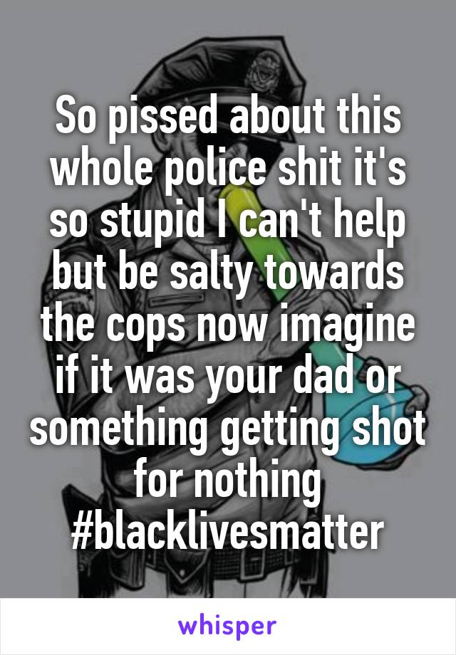 So pissed about this whole police shit it's so stupid I can't help but be salty towards the cops now imagine if it was your dad or something getting shot for nothing #blacklivesmatter