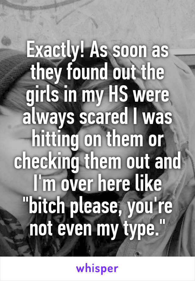 Exactly! As soon as they found out the girls in my HS were always scared I was hitting on them or checking them out and I'm over here like "bitch please, you're not even my type."