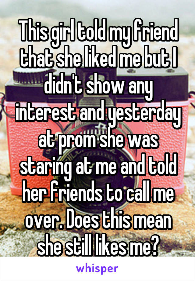 This girl told my friend that she liked me but I didn't show any interest and yesterday at prom she was staring at me and told her friends to call me over. Does this mean she still likes me?