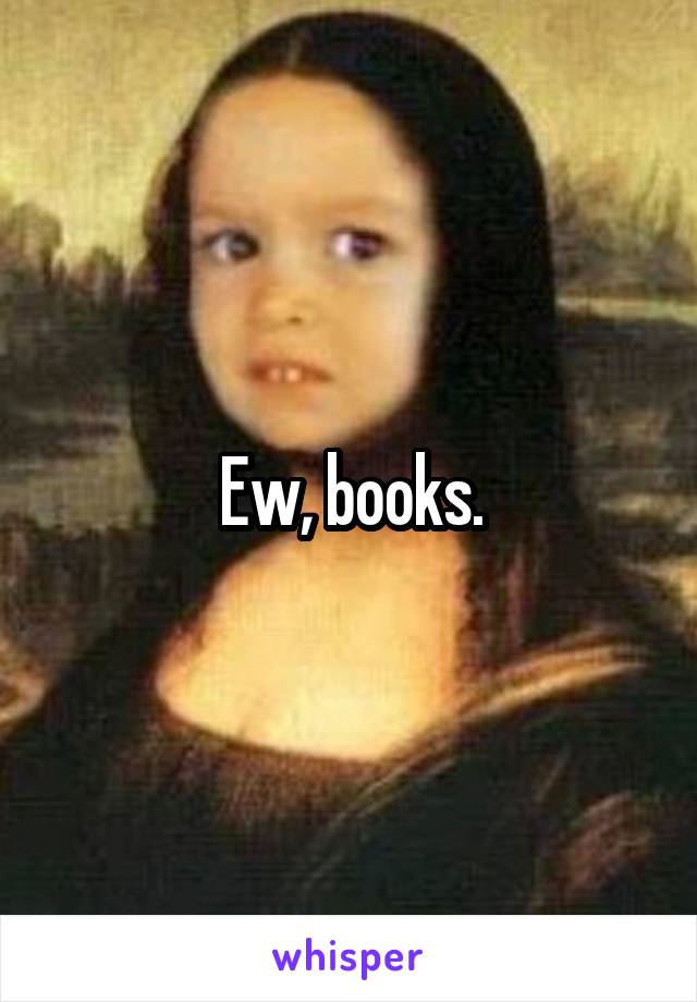 Ew, books.