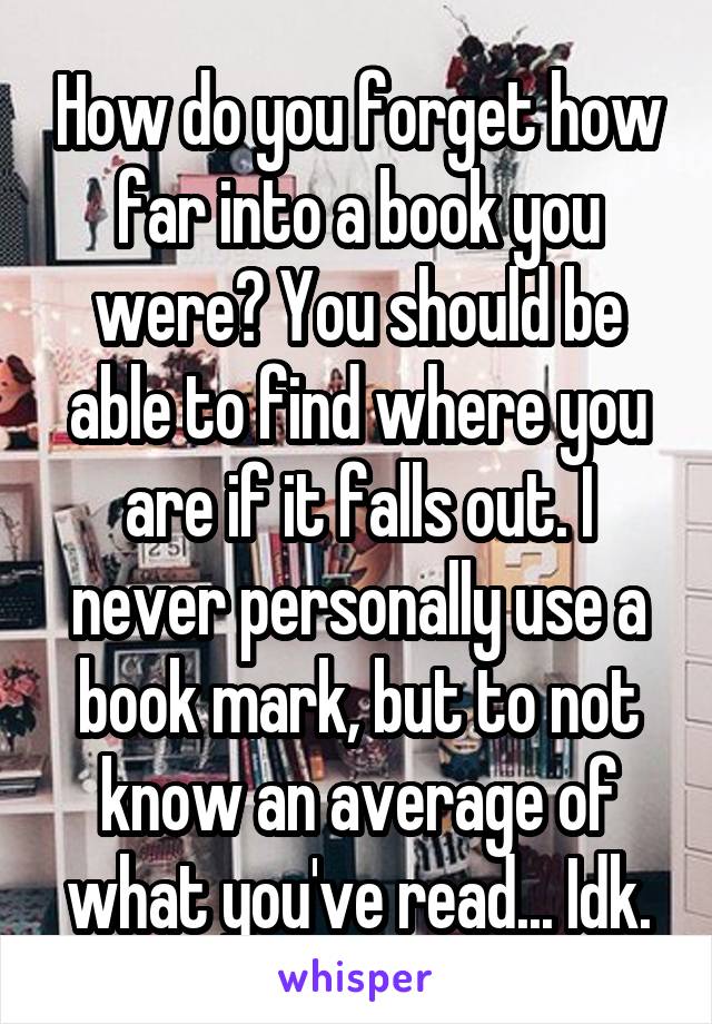 How do you forget how far into a book you were? You should be able to find where you are if it falls out. I never personally use a book mark, but to not know an average of what you've read... Idk.
