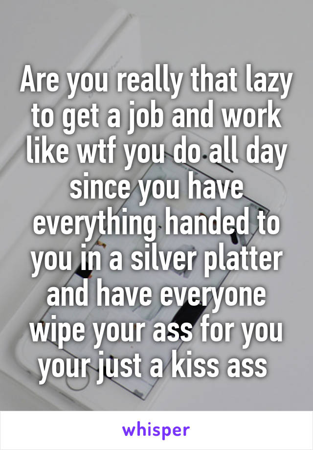 Are you really that lazy to get a job and work like wtf you do all day since you have everything handed to you in a silver platter and have everyone wipe your ass for you your just a kiss ass 
