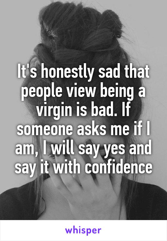 It's honestly sad that people view being a virgin is bad. If someone asks me if I am, I will say yes and say it with confidence