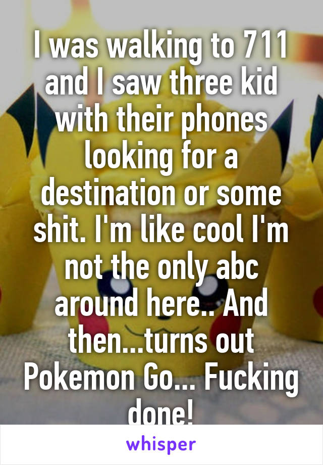 I was walking to 711 and I saw three kid with their phones looking for a destination or some shit. I'm like cool I'm not the only abc around here.. And then...turns out Pokemon Go... Fucking done!