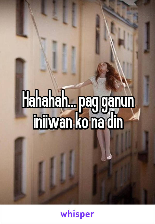 Hahahah... pag ganun iniiwan ko na din