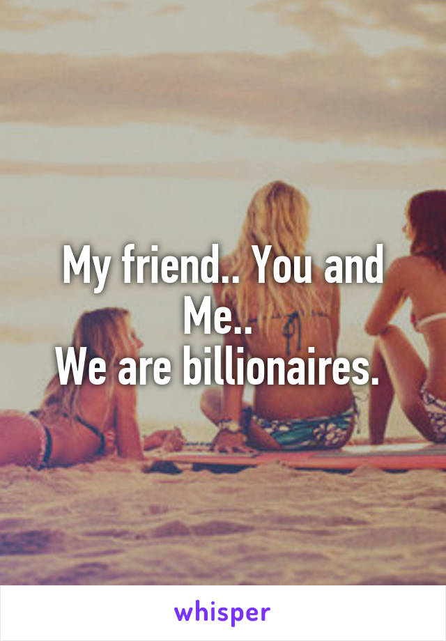 My friend.. You and Me.. 
We are billionaires. 