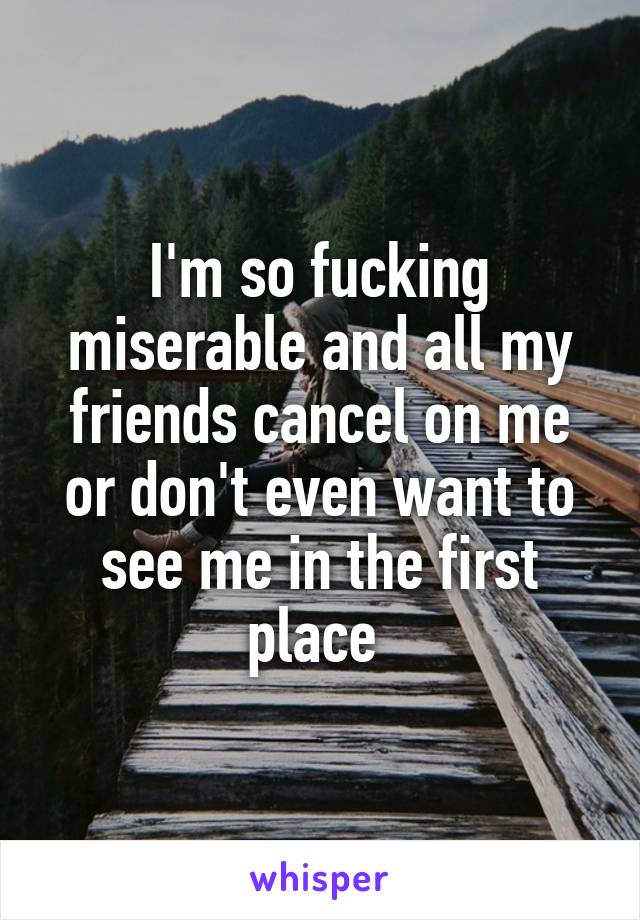 I'm so fucking miserable and all my friends cancel on me or don't even want to see me in the first place 