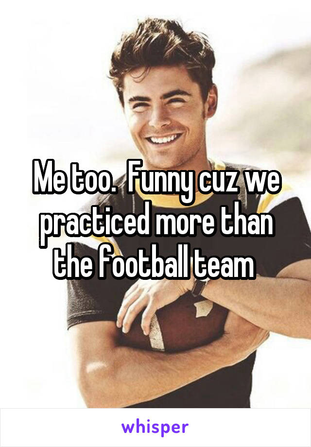 Me too.  Funny cuz we practiced more than the football team 