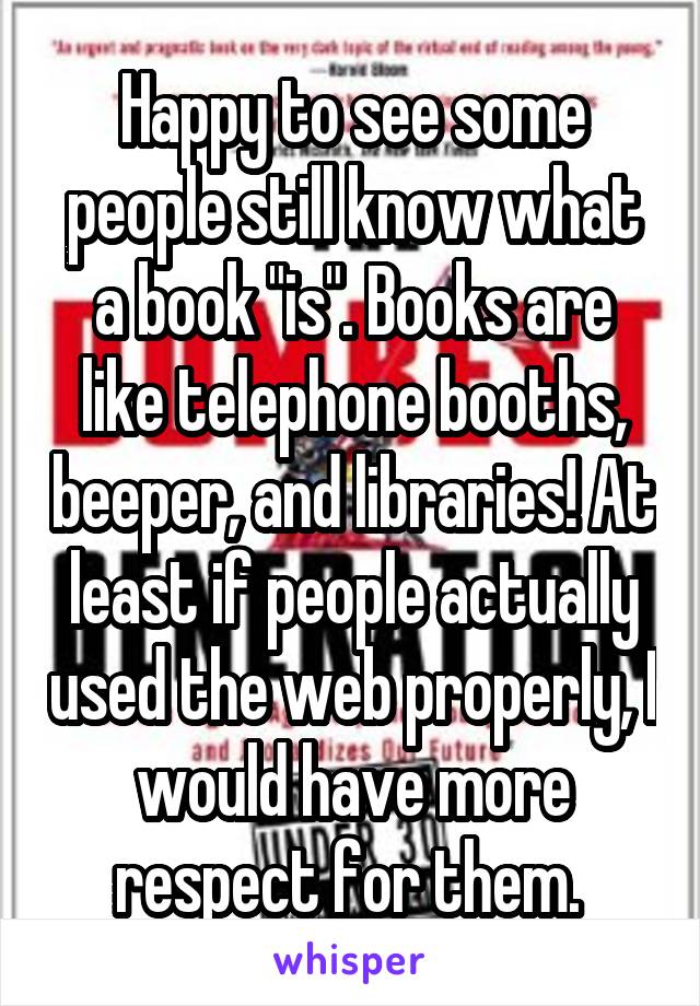 Happy to see some people still know what a book "is". Books are like telephone booths, beeper, and libraries! At least if people actually used the web properly, I would have more respect for them. 