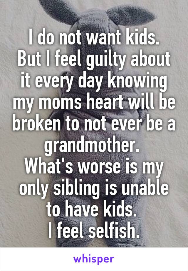 I do not want kids.
But I feel guilty about it every day knowing my moms heart will be broken to not ever be a grandmother. 
What's worse is my only sibling is unable to have kids. 
I feel selfish.