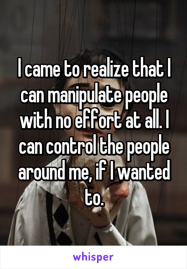 I came to realize that I can manipulate people with no effort at all. I can control the people around me, if I wanted to.