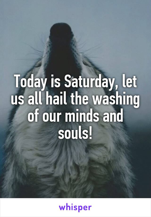 Today is Saturday, let us all hail the washing of our minds and souls!