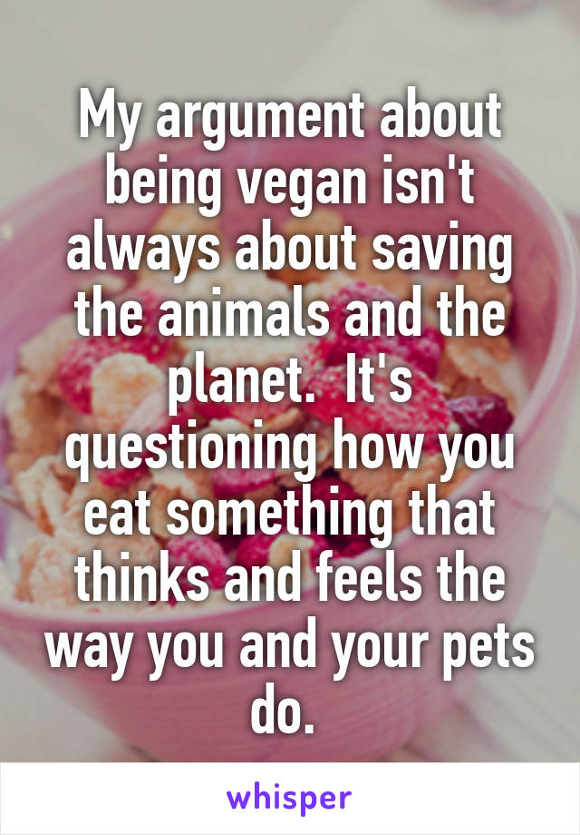 My argument about being vegan isn't always about saving the animals and the planet.  It's questioning how you eat something that thinks and feels the way you and your pets do. 