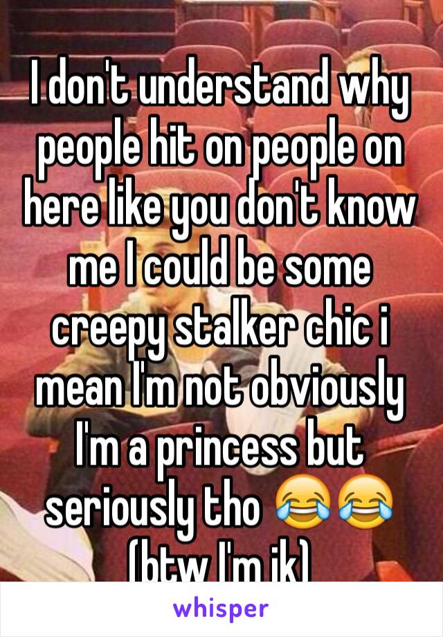 I don't understand why people hit on people on here like you don't know me I could be some creepy stalker chic i mean I'm not obviously I'm a princess but seriously tho 😂😂(btw I'm jk)