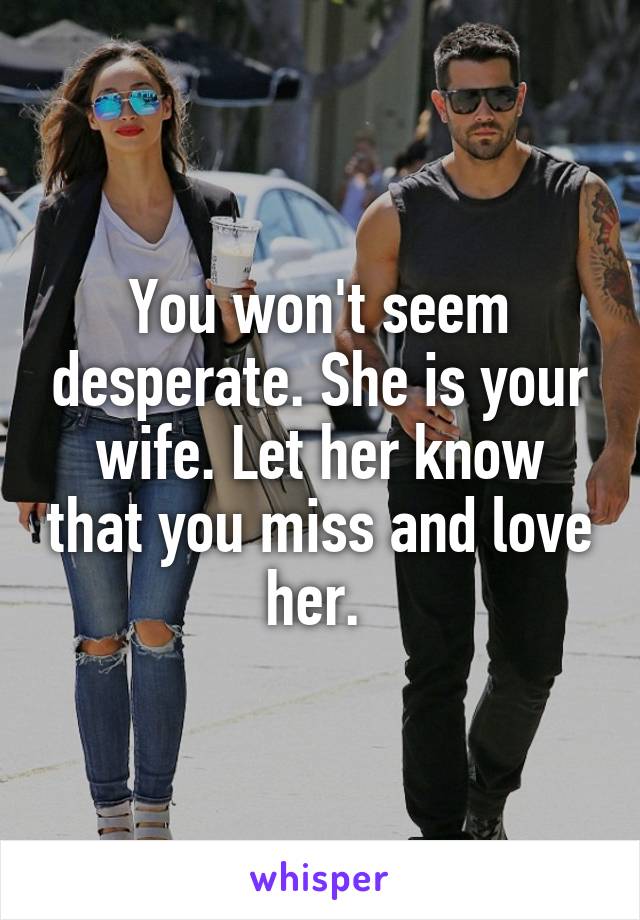 You won't seem desperate. She is your wife. Let her know that you miss and love her. 