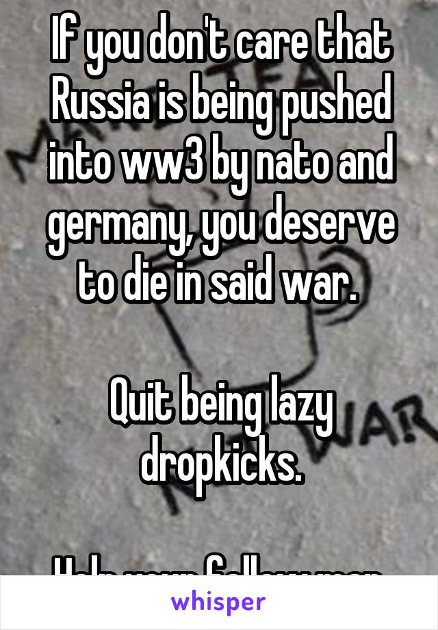 If you don't care that Russia is being pushed into ww3 by nato and germany, you deserve to die in said war. 

Quit being lazy dropkicks.

Help your fellow man.