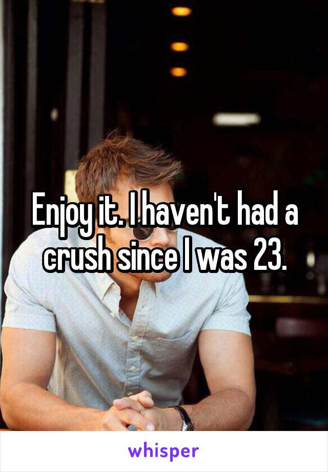 Enjoy it. I haven't had a crush since I was 23.