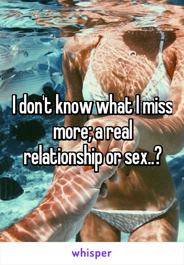 I don't know what I miss more; a real relationship or sex..?