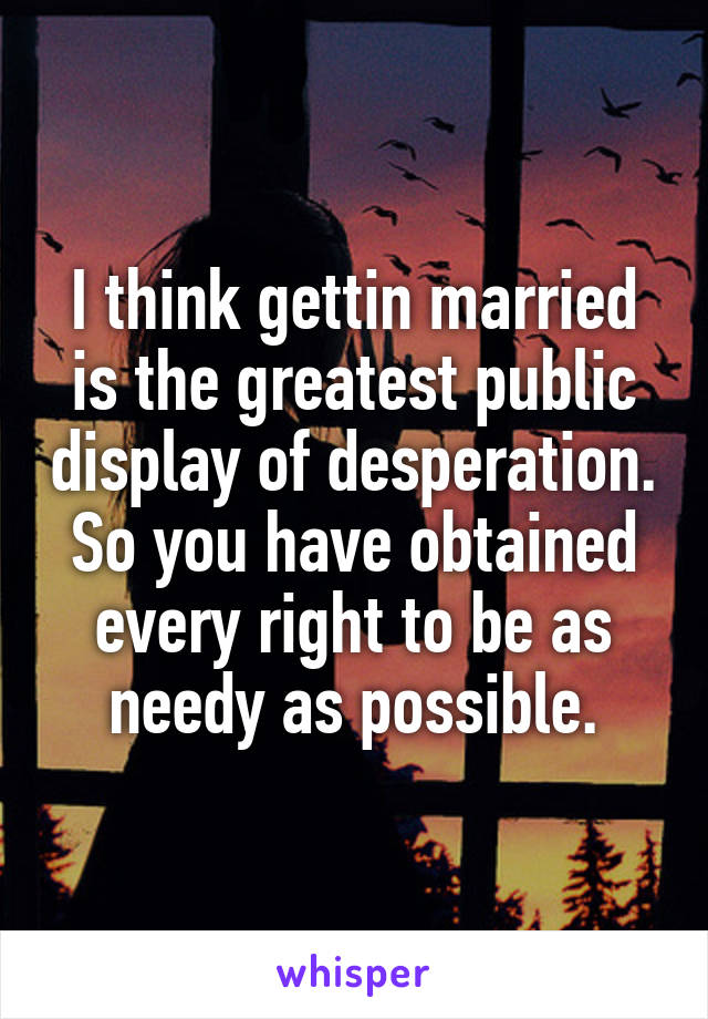 I think gettin married is the greatest public display of desperation. So you have obtained every right to be as needy as possible.