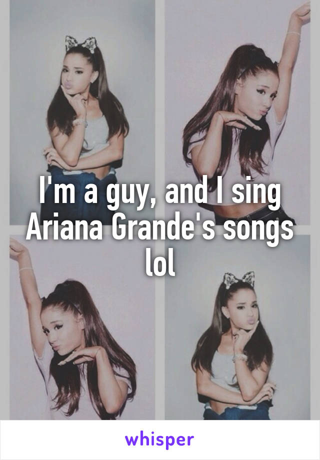 I'm a guy, and I sing Ariana Grande's songs lol