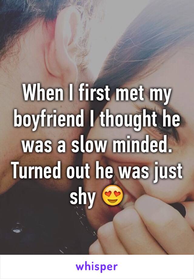 When I first met my boyfriend I thought he was a slow minded. Turned out he was just shy 😍