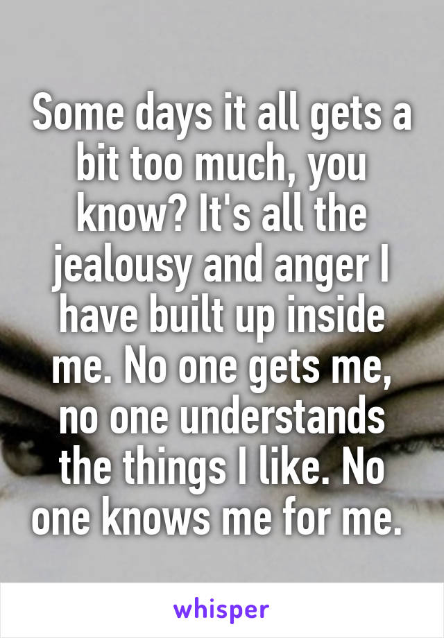 Some days it all gets a bit too much, you know? It's all the jealousy and anger I have built up inside me. No one gets me, no one understands the things I like. No one knows me for me. 